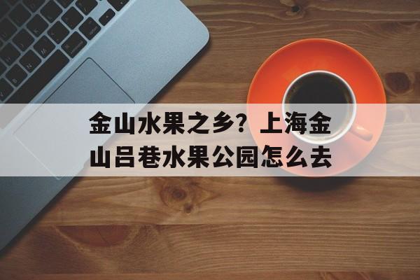 金山水果之乡？上海金山吕巷水果公园怎么去-第1张图片-