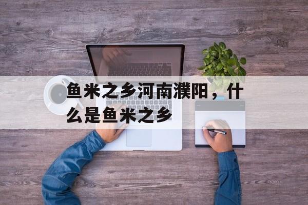 鱼米之乡河南濮阳，什么是鱼米之乡-第1张图片-