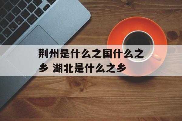 荆州是什么之国什么之乡 湖北是什么之乡-第1张图片-