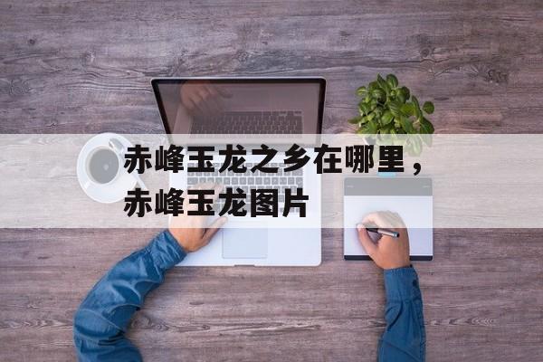 赤峰玉龙之乡在哪里，赤峰玉龙图片-第1张图片-