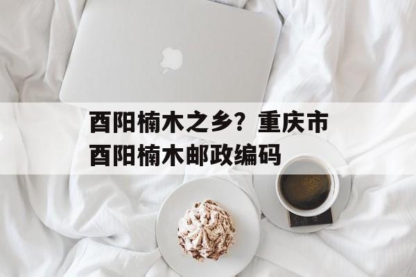 酉阳楠木之乡？重庆市酉阳楠木邮政编码-第1张图片-