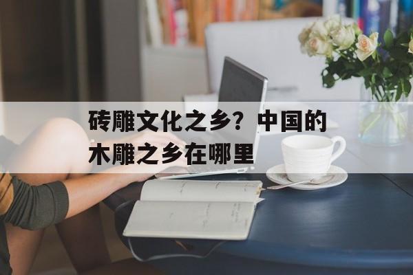 砖雕文化之乡？中国的木雕之乡在哪里-第1张图片-