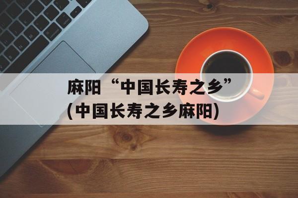 麻阳“中国长寿之乡”(中国长寿之乡麻阳)-第1张图片-