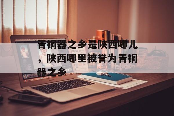 青铜器之乡是陕西哪儿，陕西哪里被誉为青铜器之乡-第1张图片-