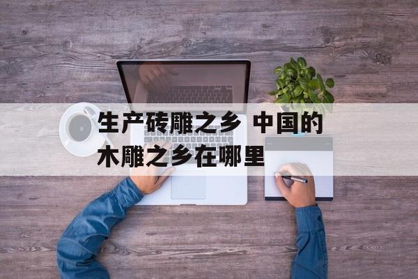 生产砖雕之乡 中国的木雕之乡在哪里-第1张图片-