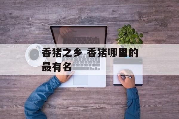 香猪之乡 香猪哪里的最有名-第1张图片-