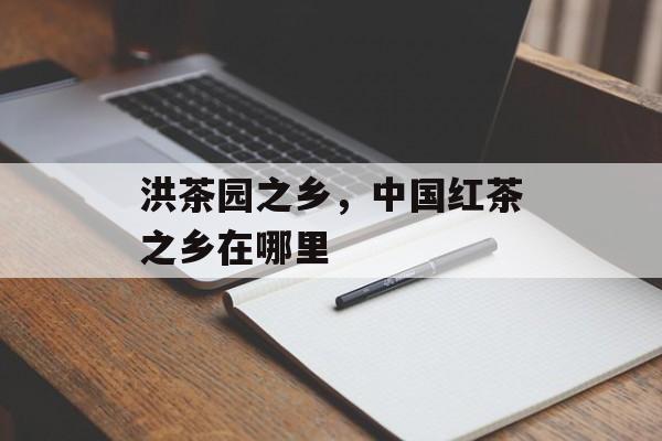 洪茶园之乡，中国红茶之乡在哪里-第1张图片-