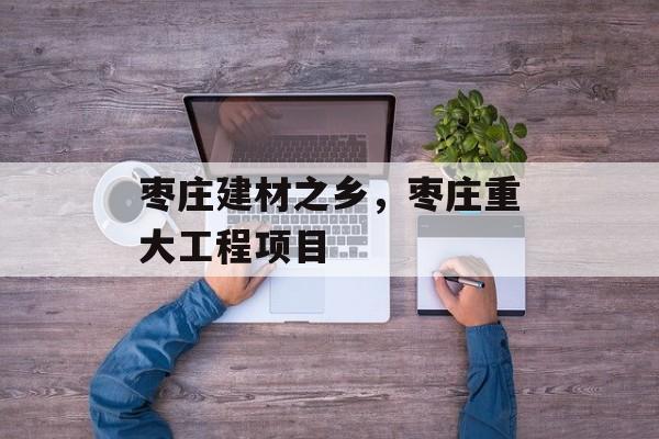 枣庄建材之乡，枣庄重大工程项目-第1张图片-