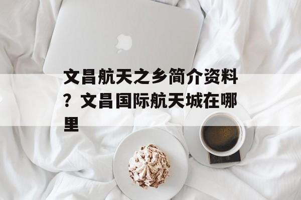 文昌航天之乡简介资料？文昌国际航天城在哪里-第1张图片-