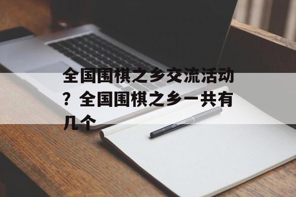 全国围棋之乡交流活动？全国围棋之乡一共有几个-第1张图片-