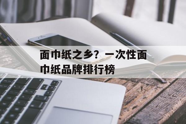 面巾纸之乡？一次性面巾纸品牌排行榜-第1张图片-