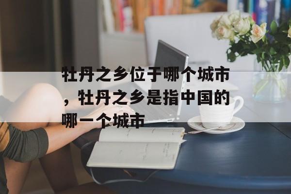 牡丹之乡位于哪个城市，牡丹之乡是指中国的哪一个城市-第1张图片-