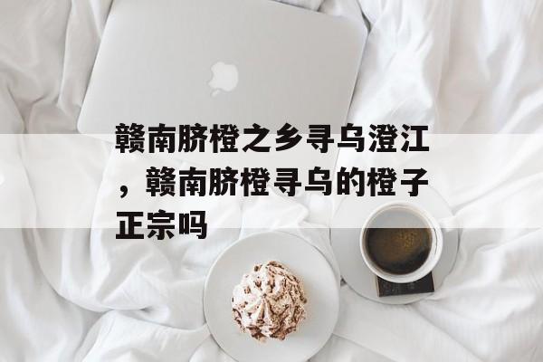 赣南脐橙之乡寻乌澄江，赣南脐橙寻乌的橙子正宗吗-第1张图片-