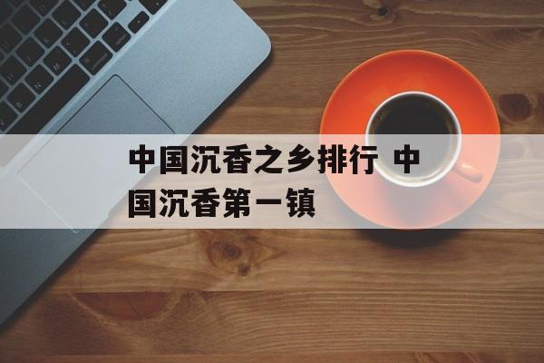 中国沉香之乡排行 中国沉香第一镇-第1张图片-