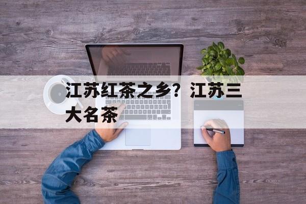 江苏红茶之乡？江苏三大名茶-第1张图片-