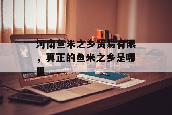 河南鱼米之乡贸易有限，真正的鱼米之乡是哪里-第1张图片-