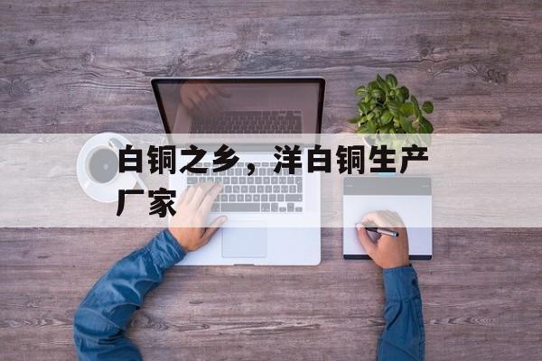 白铜之乡，洋白铜生产厂家-第1张图片-