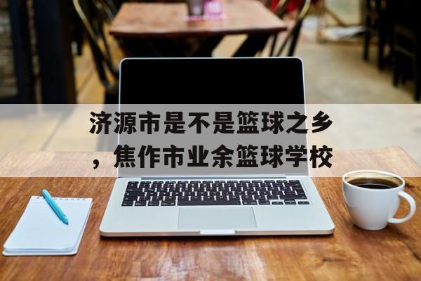 济源市是不是篮球之乡，焦作市业余篮球学校-第1张图片-