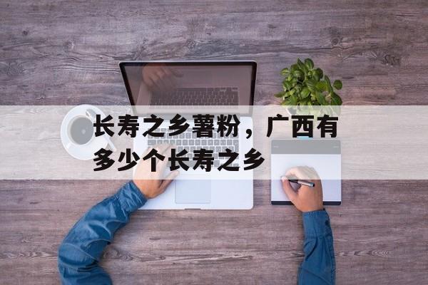 长寿之乡薯粉，广西有多少个长寿之乡-第1张图片-