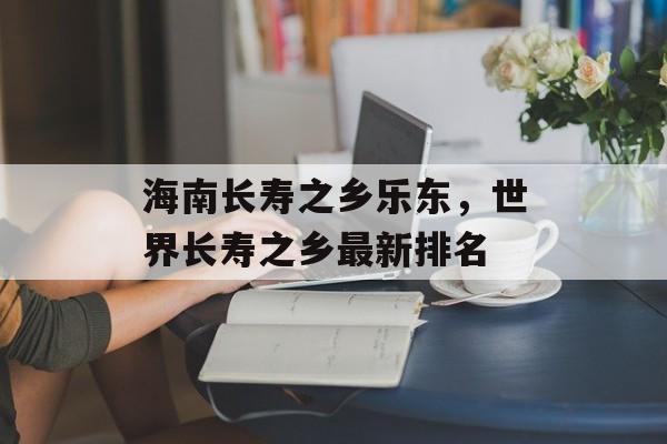 海南长寿之乡乐东，世界长寿之乡最新排名-第1张图片-