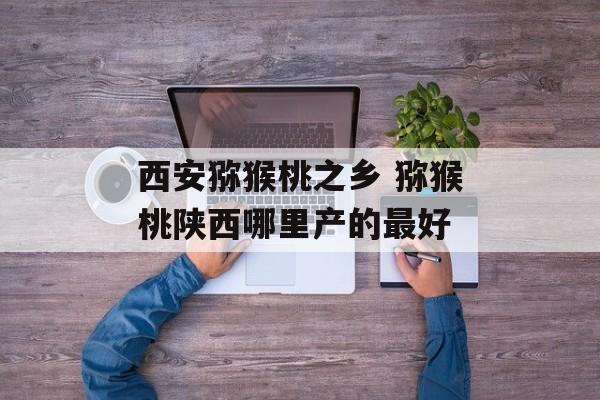 西安猕猴桃之乡 猕猴桃陕西哪里产的最好-第1张图片-