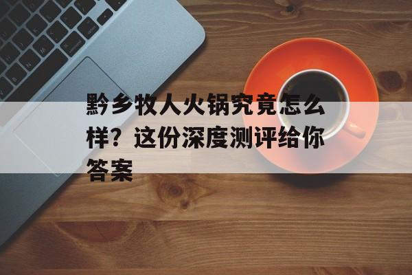 黔乡牧人火锅究竟怎么样?这份深度测评给你答案-第1张图片- 黔乡牧人火锅究竟怎么样?这份深度测评给你答案-第1张图片-