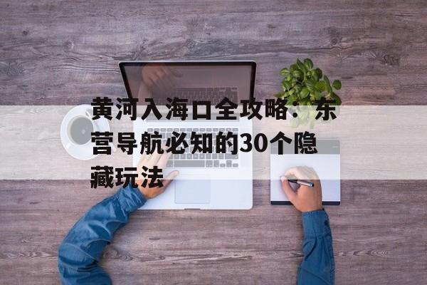 黄河入海口全攻略:东营导航必知的30个隐藏玩法-第1张图片- 黄河入海口全攻略:东营导航必知的30个隐藏玩法-第1张图片-