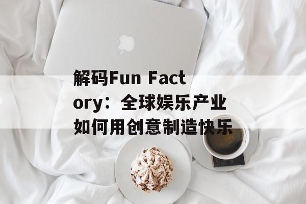 解码Fun Factory:全球娱乐产业如何用创意制造快乐-第1张图片- 解码Fun Factory:全球娱乐产业如何用创意制造快乐-第1张图片-