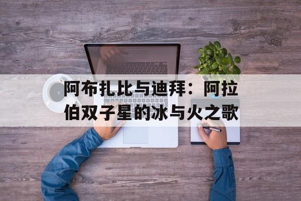 阿布扎比与迪拜：阿拉伯双子星的冰与火之歌-第1张图片-