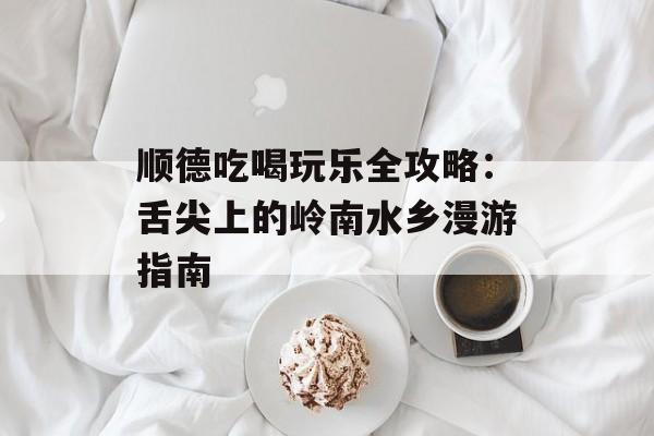 顺德吃喝玩乐全攻略:舌尖上的岭南水乡漫游指南-第1张图片- 顺德吃喝玩乐全攻略:舌尖上的岭南水乡漫游指南-第1张图片-