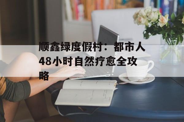 顺鑫绿度假村：都市人48小时自然疗愈全攻略-第1张图片-