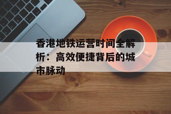 香港地铁运营时间全解析:高效便捷背后的城市脉动-第1张图片- 香港地铁运营时间全解析:高效便捷背后的城市脉动-第1张图片-