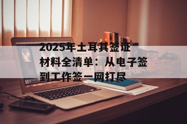 2025年土耳其签证材料全清单:从电子签到工作签一网打尽-第1张图片- 2025年土耳其签证材料全清单:从电子签到工作签一网打尽-第1张图片-