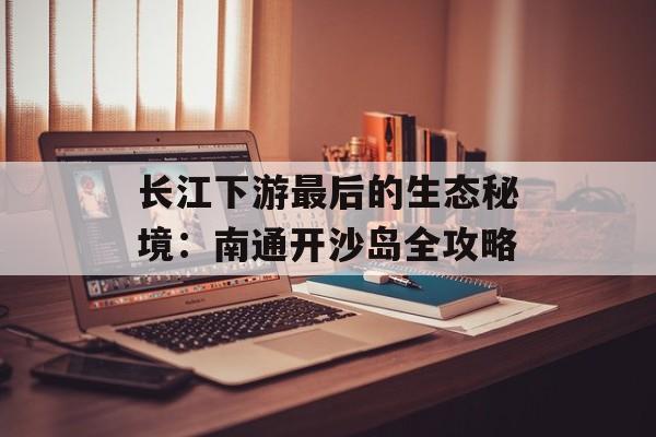 长江下游最后的生态秘境:南通开沙岛全攻略-第1张图片- 长江下游最后的生态秘境:南通开沙岛全攻略-第1张图片-