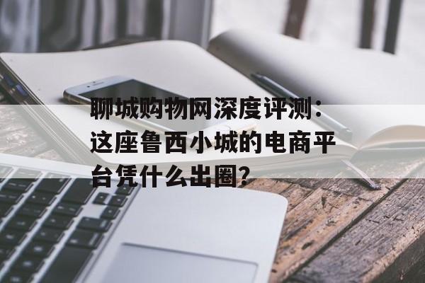 聊城购物网深度评测:这座鲁西小城的电商平台凭什么出圈?-第1张图片- 聊城购物网深度评测:这座鲁西小城的电商平台凭什么出圈?-第1张图片-