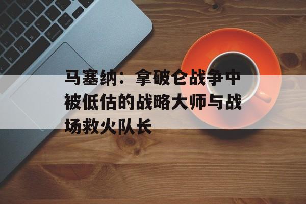 马塞纳:拿破仑战争中被低估的战略大师与战场救火队长-第1张图片- 马塞纳:拿破仑战争中被低估的战略大师与战场救火队长-第1张图片-