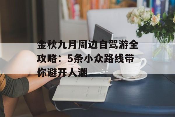金秋九月周边自驾游全攻略:5条小众路线带你避开人潮-第1张图片- 金秋九月周边自驾游全攻略:5条小众路线带你避开人潮-第1张图片-