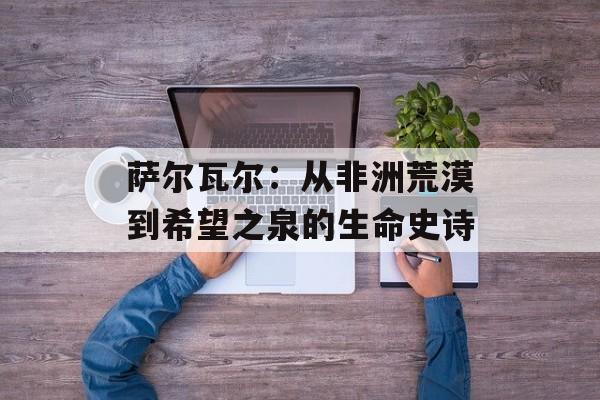 萨尔瓦尔:从非洲荒漠到希望之泉的生命史诗-第1张图片- 萨尔瓦尔:从非洲荒漠到希望之泉的生命史诗-第1张图片-