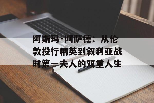 阿斯玛·阿萨德：从伦敦投行精英到叙利亚战时第一夫人的双重人生-第1张图片-