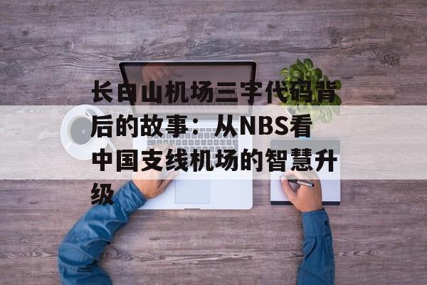 长白山机场三字代码背后的故事：从NBS看中国支线机场的智慧升级-第1张图片-
