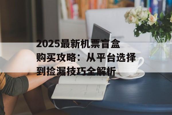 2025最新机票盲盒购买攻略：从平台选择到捡漏技巧全解析-第1张图片-
