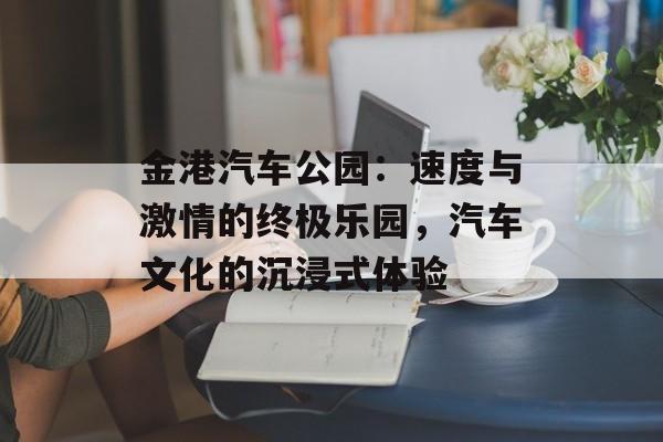 金港汽车公园:速度与激情的终极乐园,汽车文化的沉浸式体验-第1张图片- 金港汽车公园:速度与激情的终极乐园,汽车文化的沉浸式体验-第1张图片-