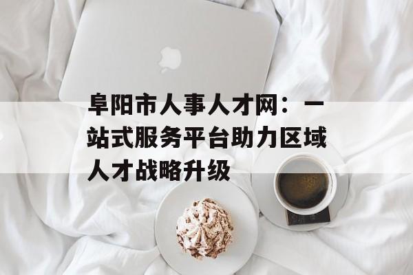 阜阳市人事人才网:一站式服务平台助力区域人才战略升级-第1张图片- 阜阳市人事人才网:一站式服务平台助力区域人才战略升级-第1张图片-