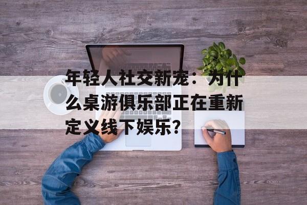 年轻人社交新宠:为什么桌游俱乐部正在重新定义线下娱乐?-第1张图片- 年轻人社交新宠:为什么桌游俱乐部正在重新定义线下娱乐?-第1张图片-