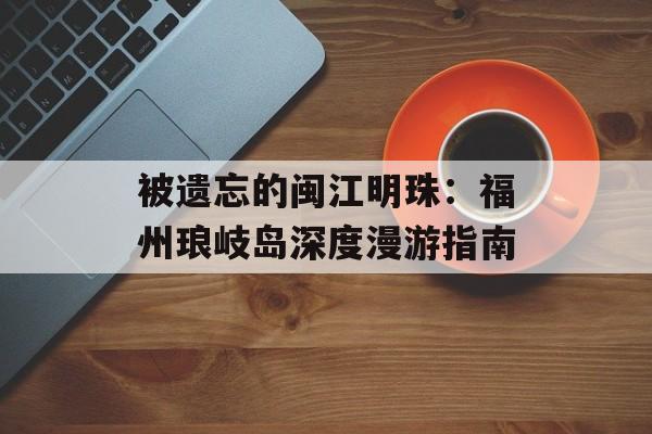 被遗忘的闽江明珠：福州琅岐岛深度漫游指南-第1张图片-