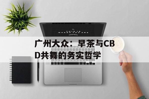 广州大众:早茶与CBD共舞的务实哲学-第1张图片- 广州大众:早茶与CBD共舞的务实哲学-第1张图片-
