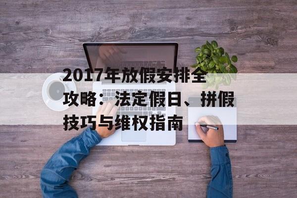 2017年放假安排全攻略：法定假日、拼假技巧与维权指南-第1张图片-