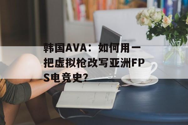 韩国AVA:如何用一把虚拟枪改写亚洲FPS电竞史?-第1张图片- 韩国AVA:如何用一把虚拟枪改写亚洲FPS电竞史?-第1张图片-