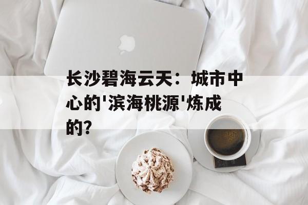 长沙碧海云天:城市中心的'滨海桃源'炼成的?-第1张图片- 长沙碧海云天:城市中心的'滨海桃源'炼成的?-第1张图片-