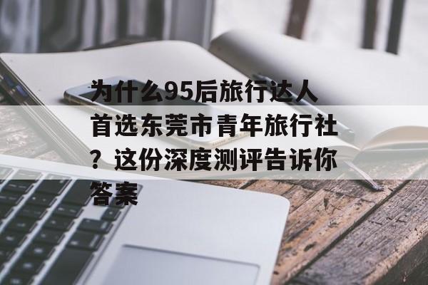 为什么95后旅行达人首选东莞市青年旅行社?这份深度测评告诉你答案-第1张图片- 为什么95后旅行达人首选东莞市青年旅行社?这份深度测评告诉你答案-第1张图片-